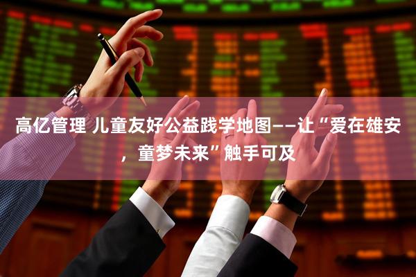 高亿管理 儿童友好公益践学地图——让“爱在雄安，童梦未来”触手可及