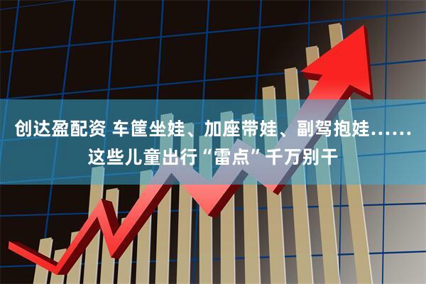 创达盈配资 车筐坐娃、加座带娃、副驾抱娃……这些儿童出行“雷点”千万别干