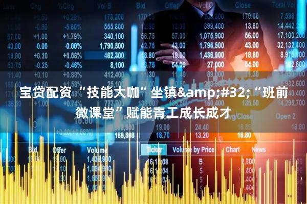 宝贷配资 “技能大咖”坐镇&#32;“班前微课堂”赋能青工成长成才