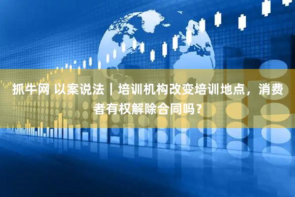 抓牛网 以案说法｜培训机构改变培训地点，消费者有权解除合同吗？