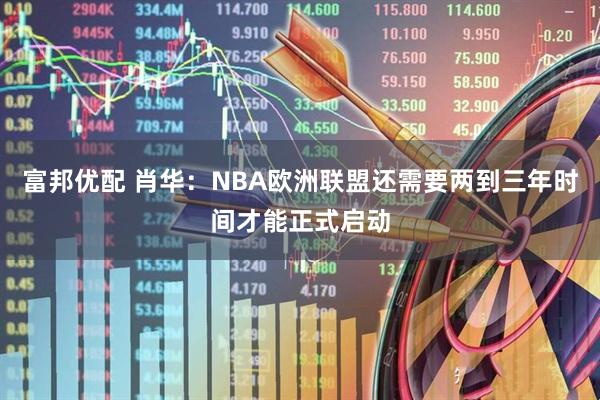 富邦优配 肖华：NBA欧洲联盟还需要两到三年时间才能正式启动