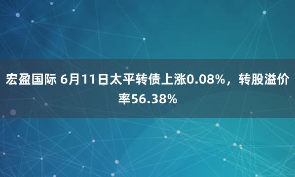 宏盈国际 6月11日太平转债上涨0.08%，转股溢价率56.38%