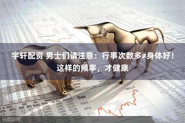 宇轩配资 男士们请注意：行事次数多≠身体好！这样的频率，才健康