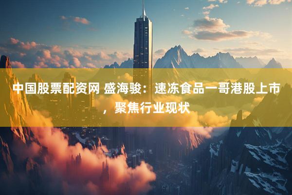 中国股票配资网 盛海骏:速冻食品一哥港股上市,聚焦行业现状