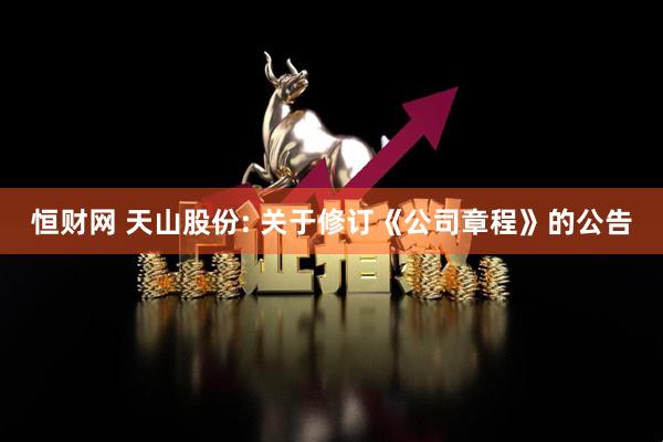 恒财网 天山股份: 关于修订《公司章程》的公告