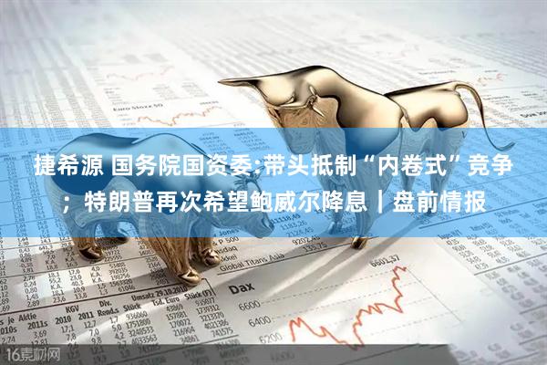 捷希源 国务院国资委:带头抵制“内卷式”竞争；特朗普再次希望鲍威尔降息｜盘前情报