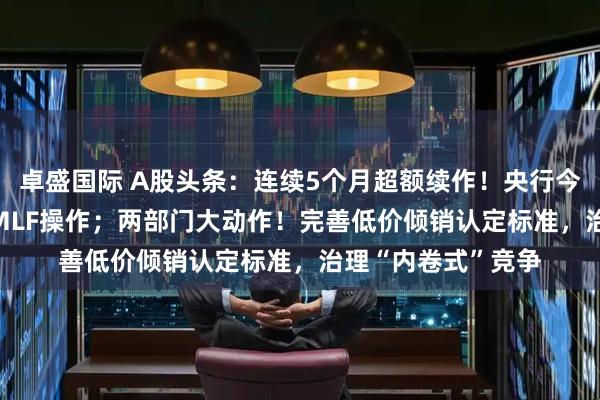 卓盛国际 A股头条：连续5个月超额续作！央行今日开展4000亿元MLF操作；两部门大动作！完善低价倾销认定标准，治理“内卷式”竞争