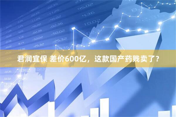 君润宜保 差价600亿，这款国产药贱卖了？