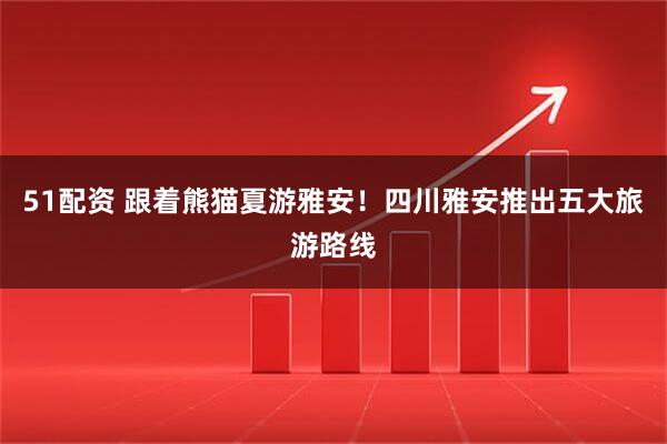 51配资 跟着熊猫夏游雅安！四川雅安推出五大旅游路线