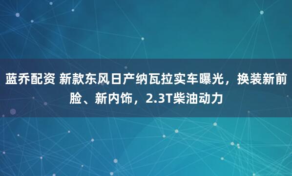 蓝乔配资 新款东风日产纳瓦拉实车曝光，换装新前脸、新内饰，2.3T柴油动力