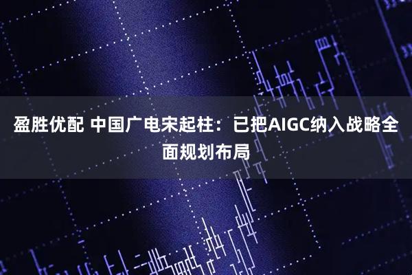 盈胜优配 中国广电宋起柱：已把AIGC纳入战略全面规划布局