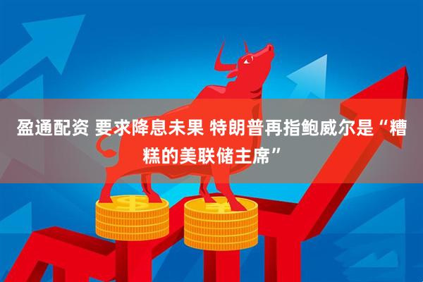 盈通配资 要求降息未果 特朗普再指鲍威尔是“糟糕的美联储主席”