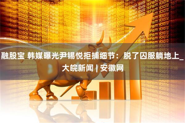 融股宝 韩媒曝光尹锡悦拒捕细节：脱了囚服躺地上_大皖新闻 | 安徽网