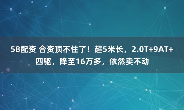 58配资 合资顶不住了！超5米长，2.0T+9AT+四驱，降至16万多，依然卖不动