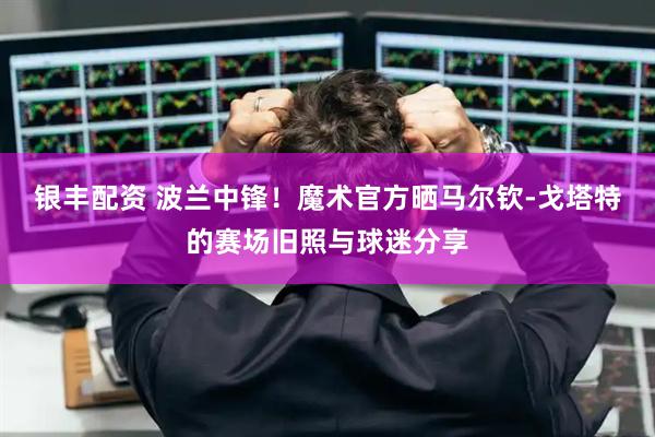 银丰配资 波兰中锋！魔术官方晒马尔钦-戈塔特的赛场旧照与球迷分享