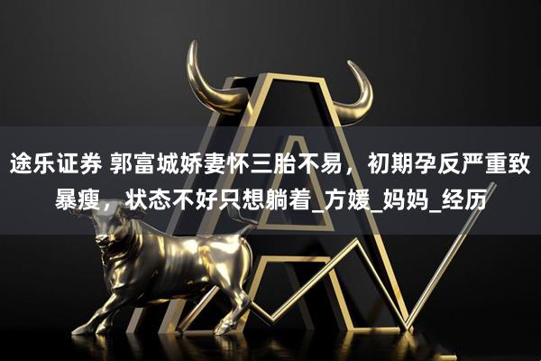 途乐证券 郭富城娇妻怀三胎不易，初期孕反严重致暴瘦，状态不好只想躺着_方媛_妈妈_经历