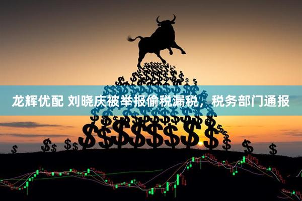 龙辉优配 刘晓庆被举报偷税漏税，税务部门通报