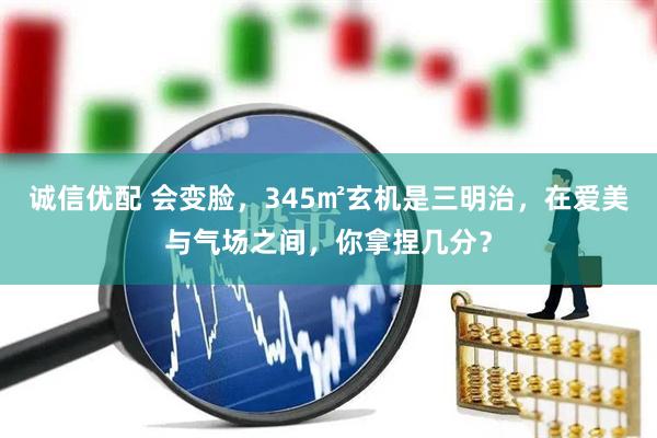诚信优配 会变脸，345㎡玄机是三明治，在爱美与气场之间，你拿捏几分？