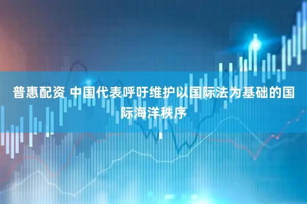 普惠配资 中国代表呼吁维护以国际法为基础的国际海洋秩序