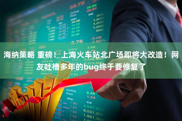 海纳策略 重磅！上海火车站北广场即将大改造！网友吐槽多年的bug终于要修复了