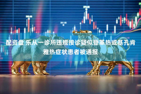 配资盘 乐从一诊所违规接诊疑似登革热或基孔肯雅热症状患者被通报