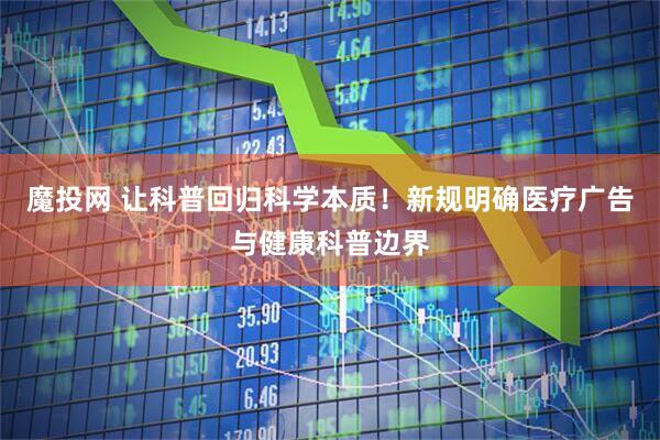 魔投网 让科普回归科学本质！新规明确医疗广告与健康科普边界