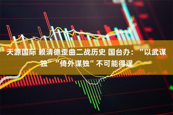天源国际 赖清德歪曲二战历史 国台办：“以武谋独”“倚外谋独”不可能得逞