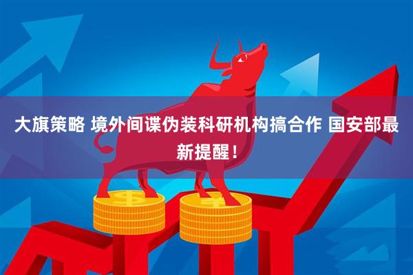 大旗策略 境外间谍伪装科研机构搞合作 国安部最新提醒！