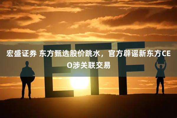 宏盛证券 东方甄选股价跳水，官方辟谣新东方CEO涉关联交易