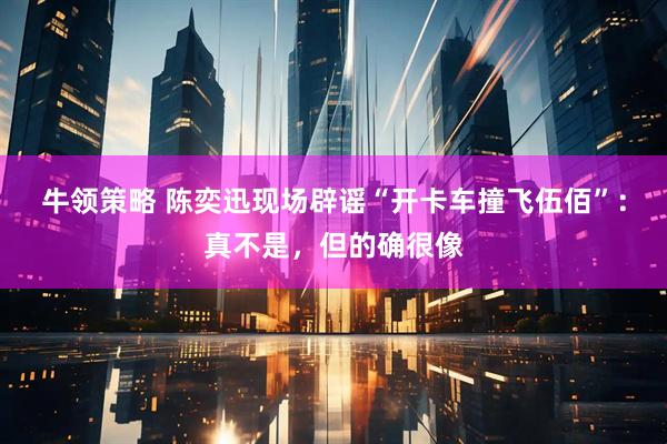 牛领策略 陈奕迅现场辟谣“开卡车撞飞伍佰”：真不是，但的确很像