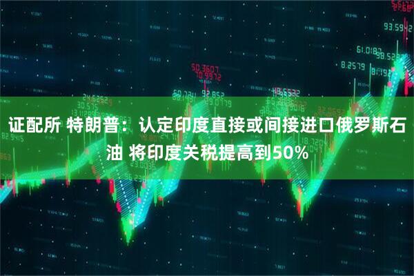证配所 特朗普：认定印度直接或间接进口俄罗斯石油 将印度关税提高到50%