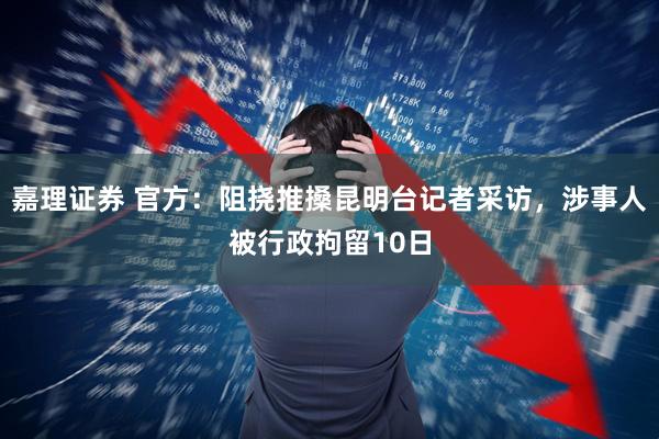 嘉理证券 官方：阻挠推搡昆明台记者采访，涉事人被行政拘留10日