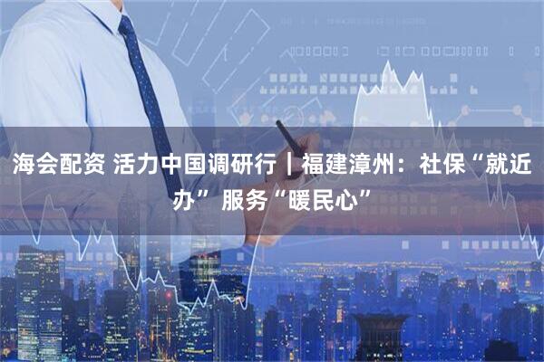 海会配资 活力中国调研行｜福建漳州：社保“就近办” 服务“暖民心”
