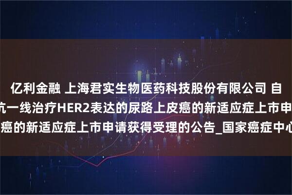 亿利金融 上海君实生物医药科技股份有限公司 自愿披露关于特瑞普利单抗一线治疗HER2表达的尿路上皮癌的新适应症上市申请获得受理的公告_国家癌症中心_研究