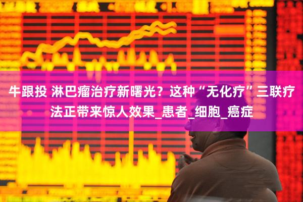 牛跟投 淋巴瘤治疗新曙光？这种“无化疗”三联疗法正带来惊人效果_患者_细胞_癌症