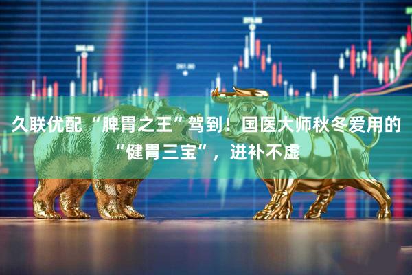 久联优配 “脾胃之王”驾到！国医大师秋冬爱用的“健胃三宝”，进补不虚