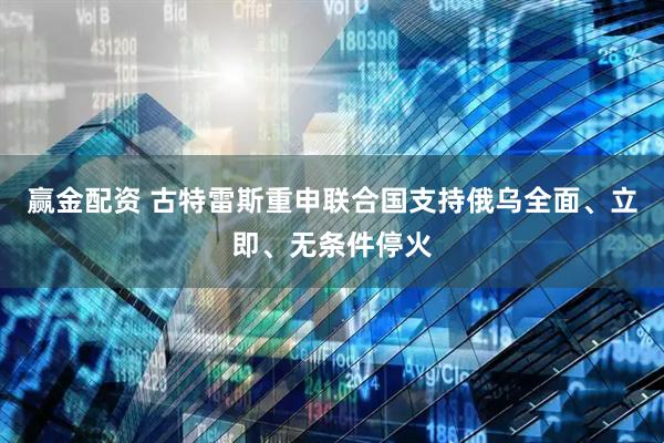 赢金配资 古特雷斯重申联合国支持俄乌全面、立即、无条件停火