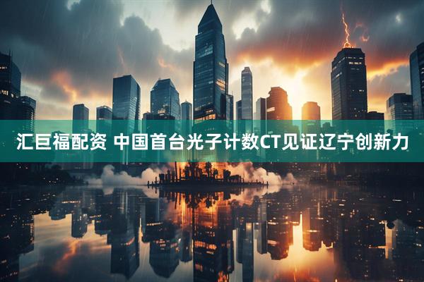 汇巨福配资 中国首台光子计数CT见证辽宁创新力