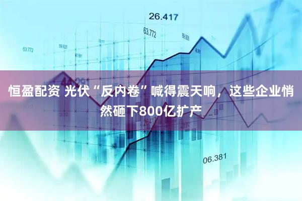 恒盈配资 光伏“反内卷”喊得震天响，这些企业悄然砸下800亿扩产