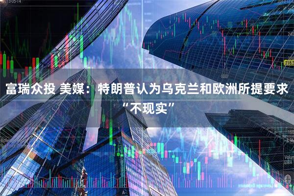 富瑞众投 美媒：特朗普认为乌克兰和欧洲所提要求“不现实”