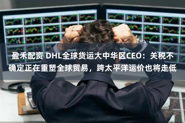盈禾配资 DHL全球货运大中华区CEO：关税不确定正在重塑全球贸易，跨太平洋运价也将走低