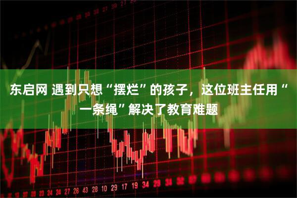 东启网 遇到只想“摆烂”的孩子，这位班主任用“一条绳”解决了教育难题