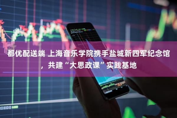 都优配送端 上海音乐学院携手盐城新四军纪念馆，共建“大思政课”实践基地