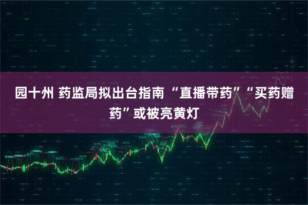 园十州 药监局拟出台指南 “直播带药”“买药赠药”或被亮黄灯
