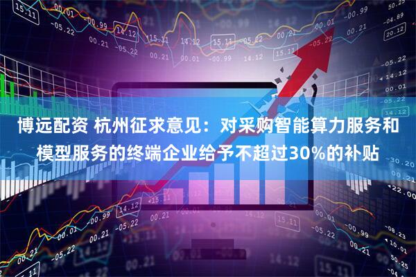 博远配资 杭州征求意见：对采购智能算力服务和模型服务的终端企业给予不超过30%的补贴