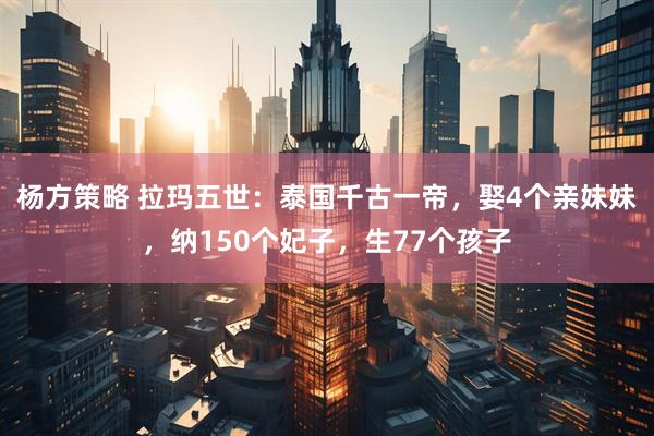 杨方策略 拉玛五世：泰国千古一帝，娶4个亲妹妹，纳150个妃子，生77个孩子