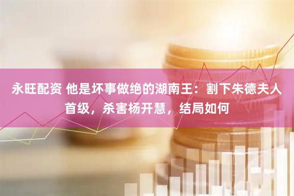 永旺配资 他是坏事做绝的湖南王：割下朱德夫人首级，杀害杨开慧，结局如何