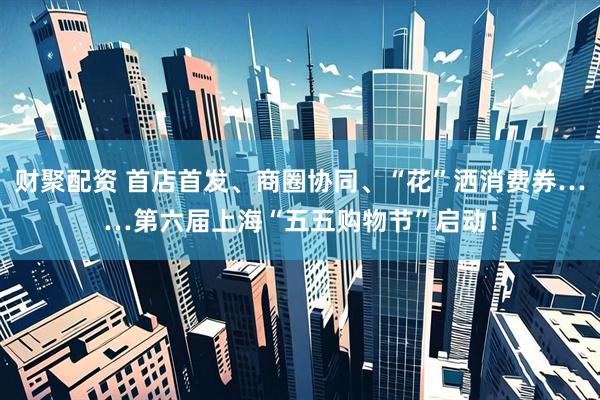 财聚配资 首店首发、商圈协同、“花”洒消费券……第六届上海“五五购物节”启动！