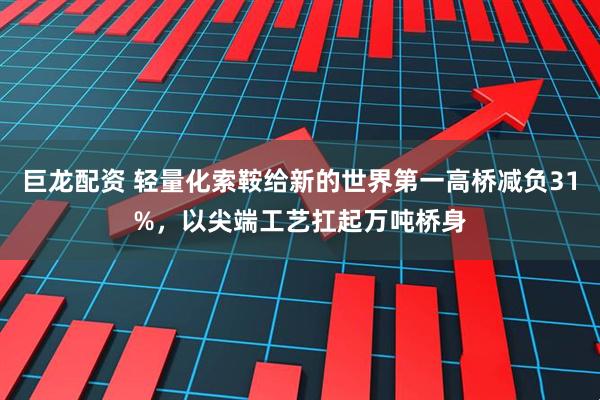 巨龙配资 轻量化索鞍给新的世界第一高桥减负31%，以尖端工艺扛起万吨桥身