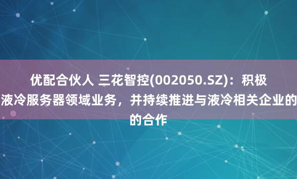 优配合伙人 三花智控(002050.SZ)：积极拓展液冷服务器领域业务，并持续推进与液冷相关企业的合作